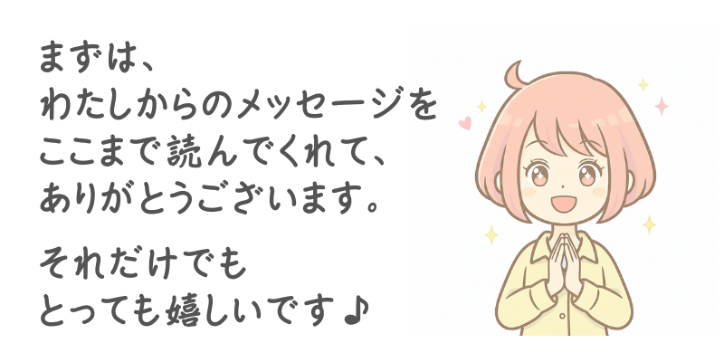 まずは、わたしからのメッセージをここまで読んでくれて、ありがとうございます。それだけでもとっても嬉しいです♪
