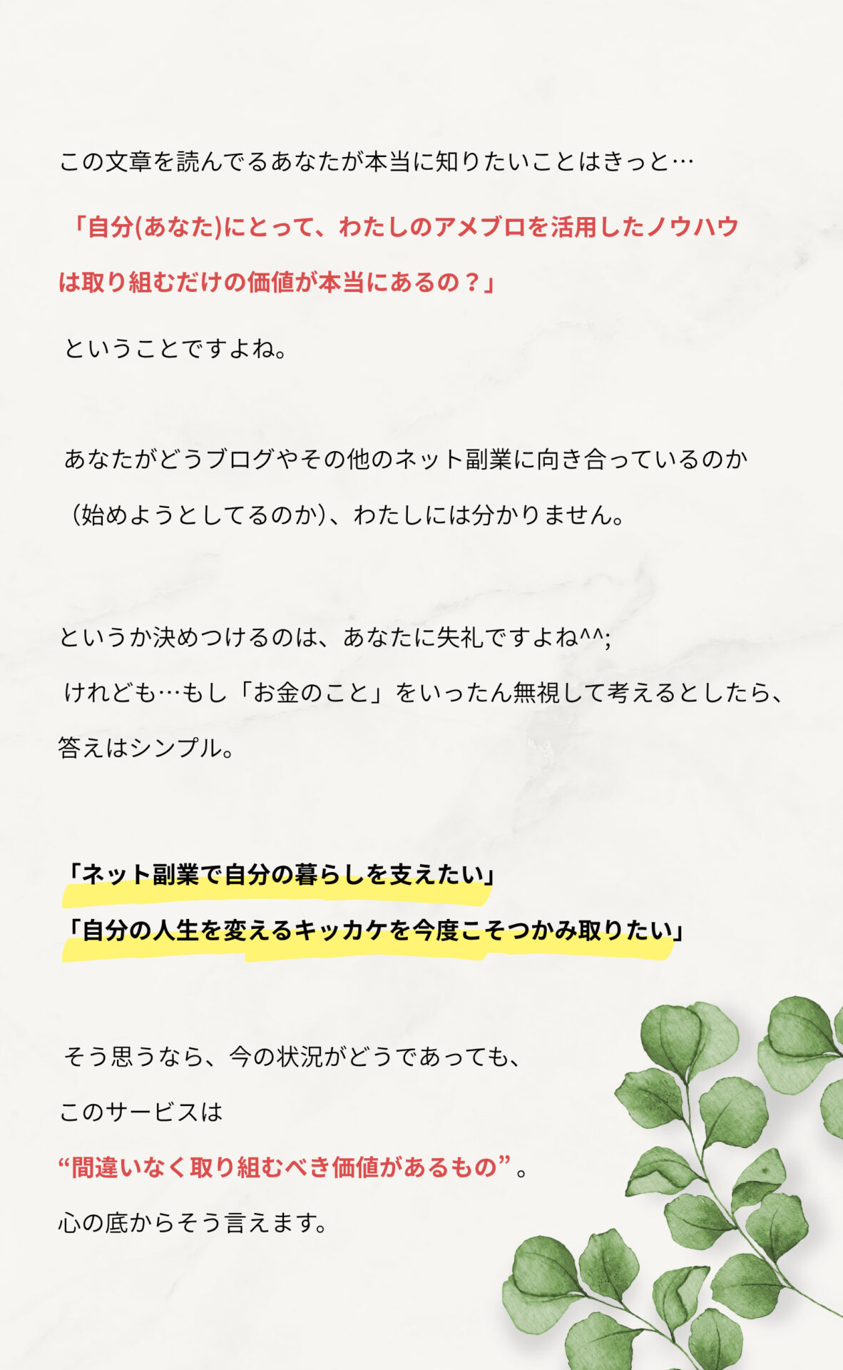 この文章を読んでるあなたが本当に知りたいことはきっと…

「自分（あなた）にとって、わたしのアメブロを活用したノウハウは取り組むだけの価値が本当にあるの？」

ということですよね。

あなたがどうブログやその他のネット副業に向き合っているのか（始めようとしてるのか）、わたしには分かりません。というか決めつけるのは、あなたに失礼ですよね^^;

けれども…もし「お金のこと」をいったん無視して考えるとしたら、答えはシンプル。

「ネット副業で自分の暮らしを支えたい」
「自分の人生を変えるキッカケを今度こそつかみ取りたい」

そう思うなら、今の状況がどうであっても、このサービスは“間違いなく取り組むべき価値があるもの”。心の底からそう言えます。